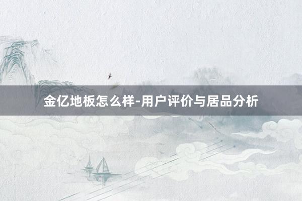 金亿地板怎么样-用户评价与居品分析