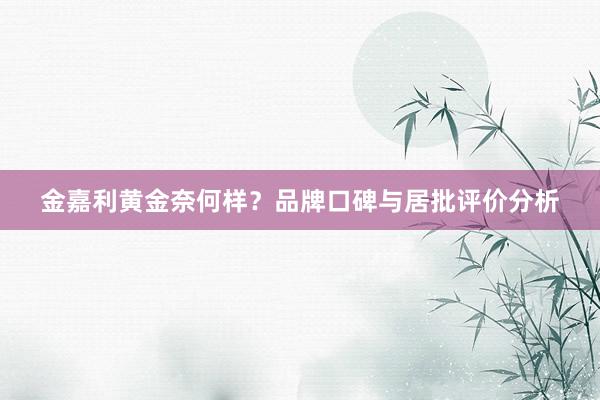 金嘉利黄金奈何样？品牌口碑与居批评价分析